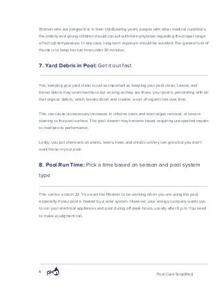 Women who are pregnant or in their childbearing years, people with other medical conditions,
the elderly and young children should consult with their physician regarding the proper range
of hot tub temperature. In any case, long-term exposure should be avoided. The general rule of
thumb is to keep hot tub time under 30 minutes.
7. Yard Debris in Pool: ​Get it out fast
Yes, keeping your yard clean is just as important as keeping your pool clean. Leaves and
blown debris may seem harmless but as long as they are there, your pool is percolating with all
that organic debris, which breaks down and creates a sort of organic tea over time.
This can cause unnecessary increases in chlorine costs and even algae removal, or severe
staining to the pool surface. The pool cleaner may become taxed, requiring unexpected repairs
to maintain its performance.
Lastly, you put chemicals on plants, lawns, trees and shrubs so they can grow but you don’t
want those in your pool.
8. Pool Run Time: ​Pick a time based on season and pool system
type
This can be a catch 22. You want the filtration to be working when you are using the pool,
especially if your pool is heated by a solar system. However, your energy company wants you
to run your electrical appliances and pool during off-peak hours, usually after 6 p.m. You need
to make a judgment call.
6
Pool Care Simplified
 