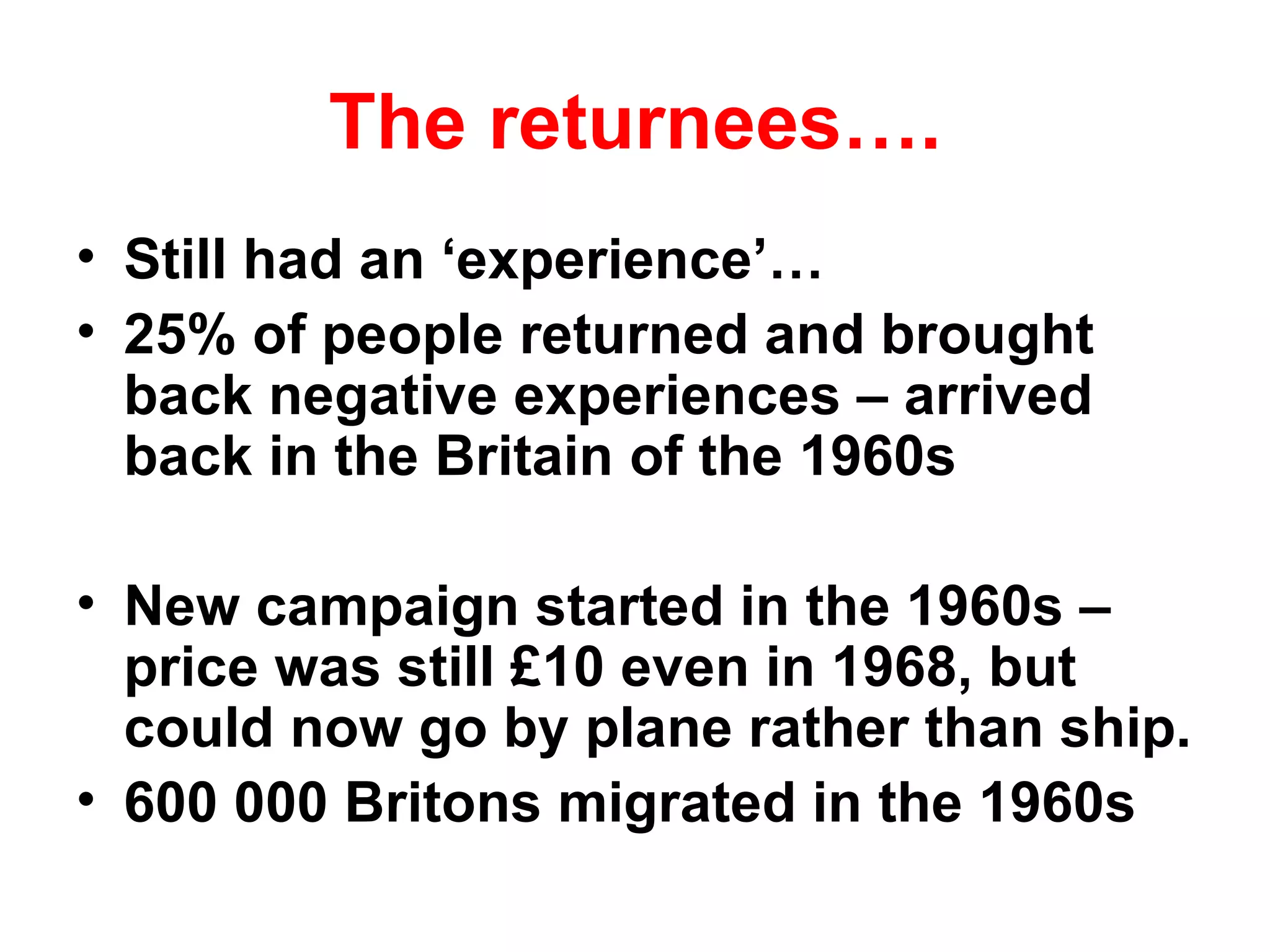 The returnees…. Still had an ‘experience’… 25% of people returned and brought back negative experiences – arrived back in the Britain of the 1960s New campaign started in the 1960s – price was still £10 even in 1968, but could now go by plane rather than ship. 600 000 Britons migrated in the 1960s 