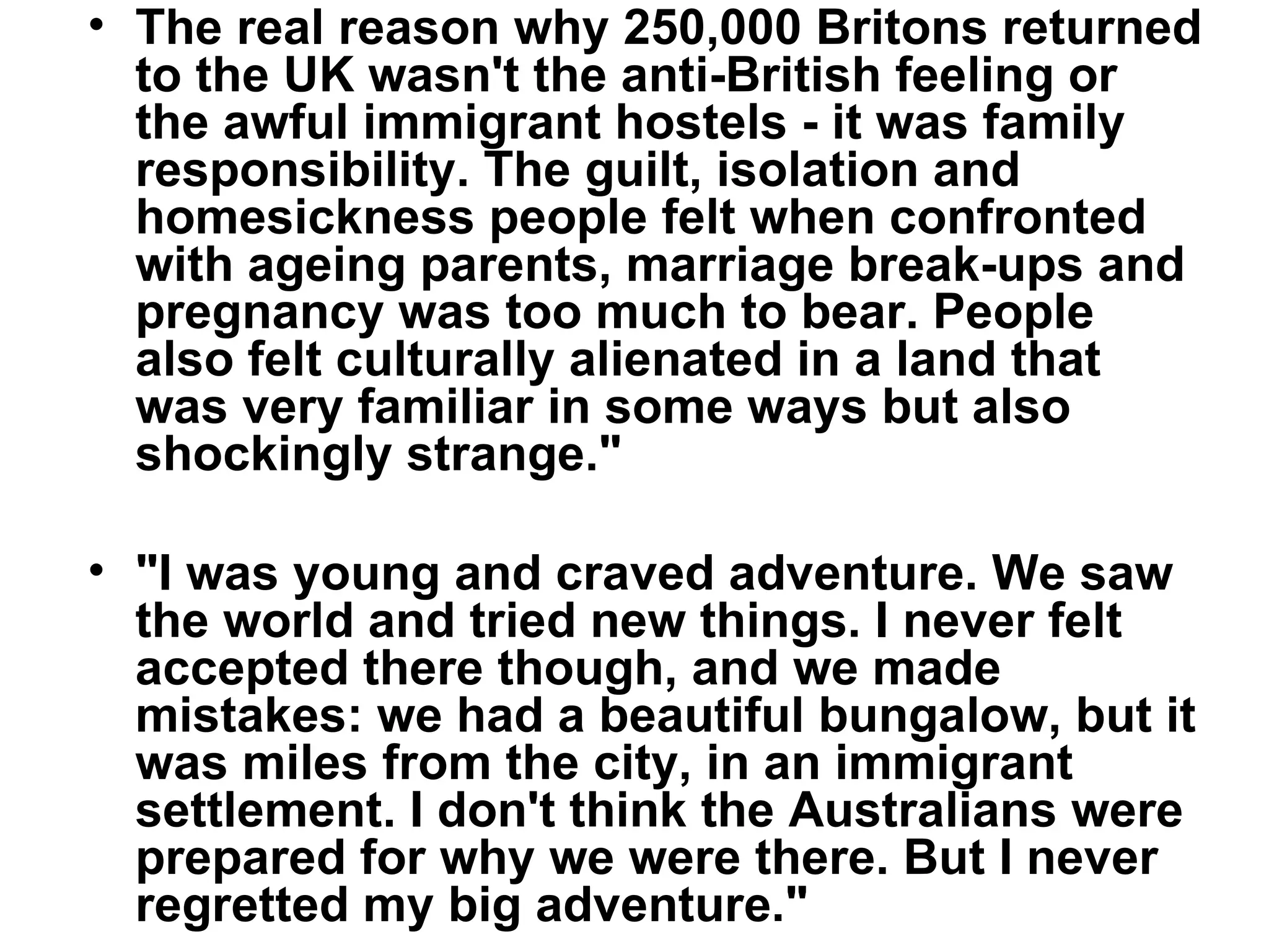 The real reason why 250,000 Britons returned to the UK wasn't the anti-British feeling or the awful immigrant hostels - it was family responsibility. The guilt, isolation and homesickness people felt when confronted with ageing parents, marriage break-ups and pregnancy was too much to bear. People also felt culturally alienated in a land that was very familiar in some ways but also shockingly strange.&quot; &quot;I was young and craved adventure. We saw the world and tried new things. I never felt accepted there though, and we made mistakes: we had a beautiful bungalow, but it was miles from the city, in an immigrant settlement. I don't think the Australians were prepared for why we were there. But I never regretted my big adventure.&quot; 