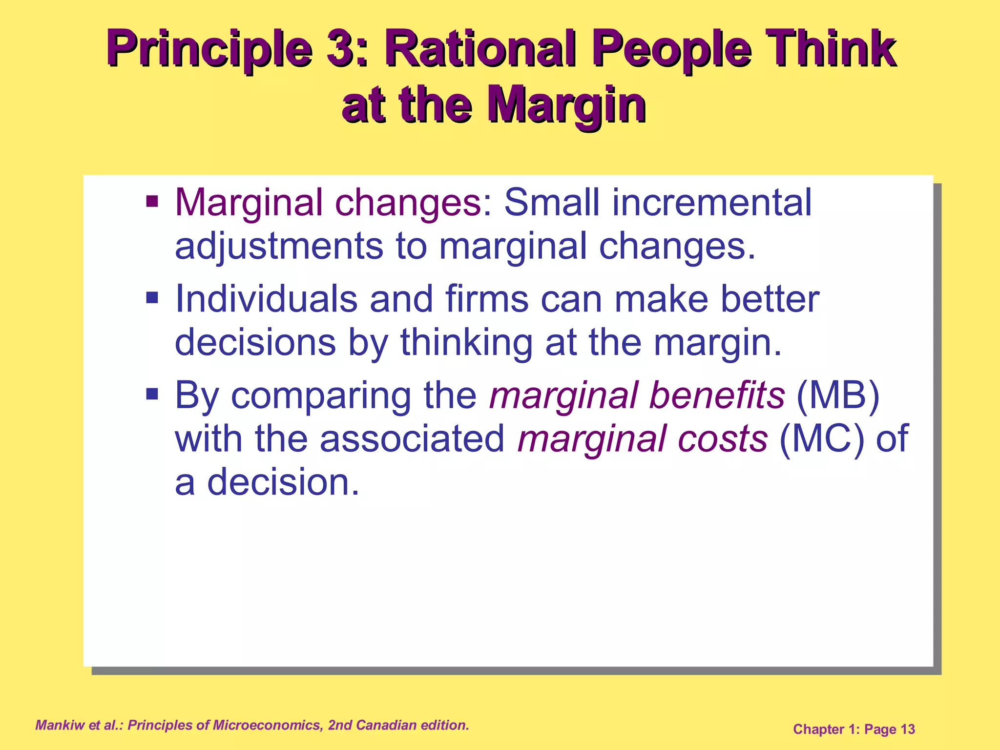 Principle 3: Rational People Think at the Margin  Marginal changes : Small incremental adjustments to marginal changes.  Individuals and firms can make better decisions by thinking at the margin. By comparing the  marginal benefits  (MB) with the associated  marginal costs  (MC) of a decision. 