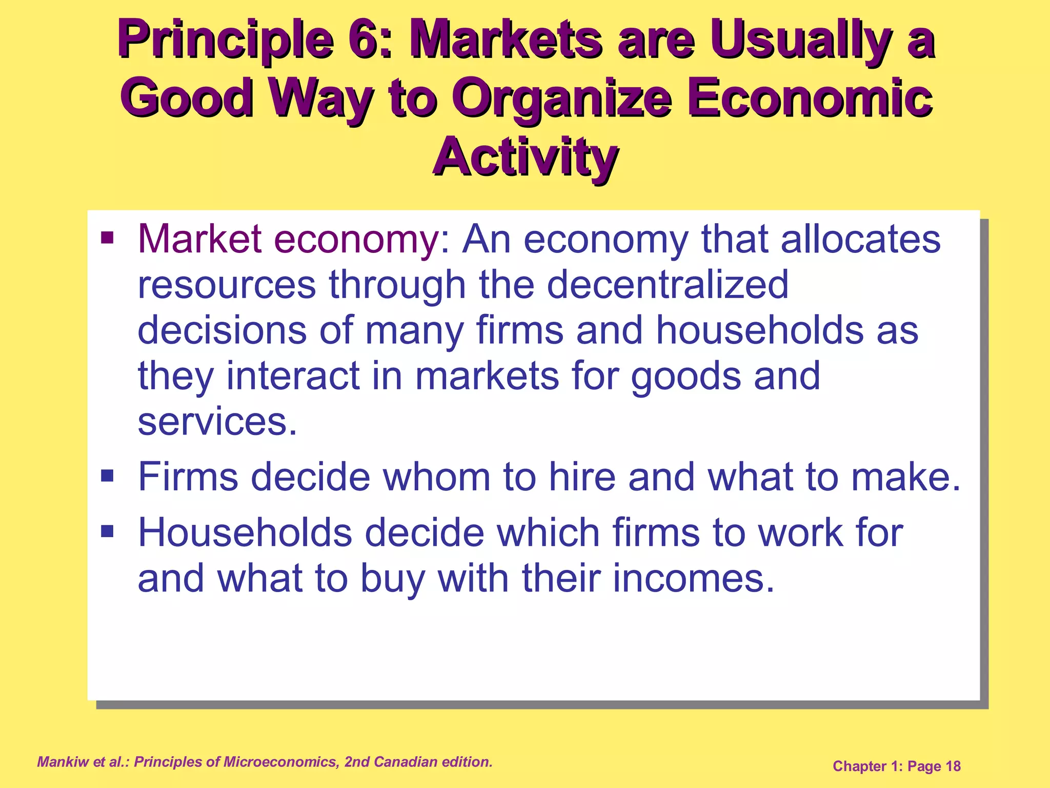 Market economy : An economy that allocates resources through the decentralized decisions of many firms and households as they interact in markets for goods and services. Firms decide whom to hire and what to make. Households decide which firms to work for and what to buy with their incomes.  Principle 6: Markets are Usually a Good Way to Organize Economic Activity 