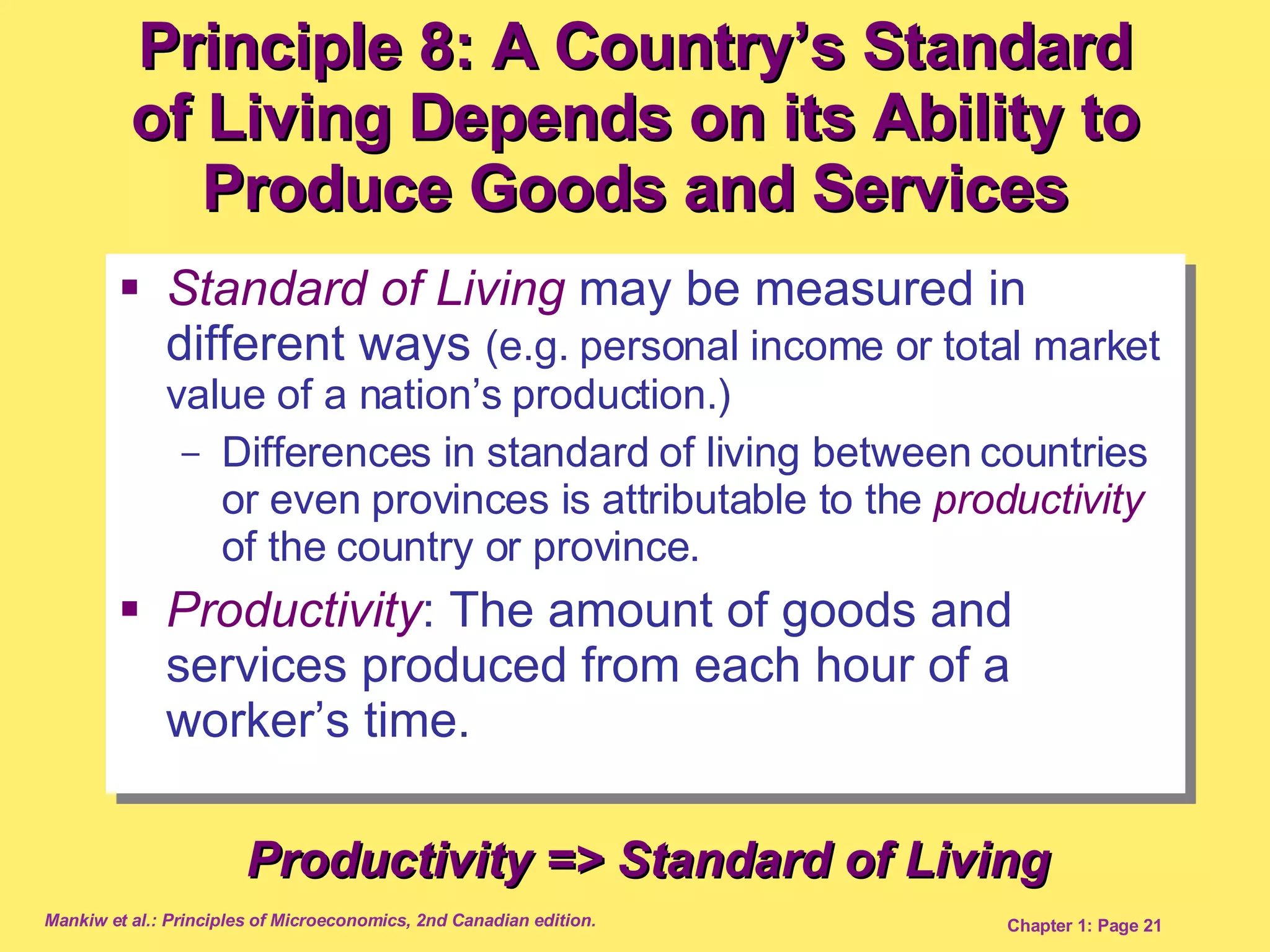 Standard of Living  may be measured in different ways  (e.g. personal income or total market value of a nation’s production.) Differences in standard of living between countries or even provinces is attributable to the  productivity   of the country or province. Productivity : The amount of goods and services produced from each hour of a worker’s time.  Principle 8: A Country’s Standard of Living Depends on its Ability to Produce Goods and Services Productivity => Standard of Living 