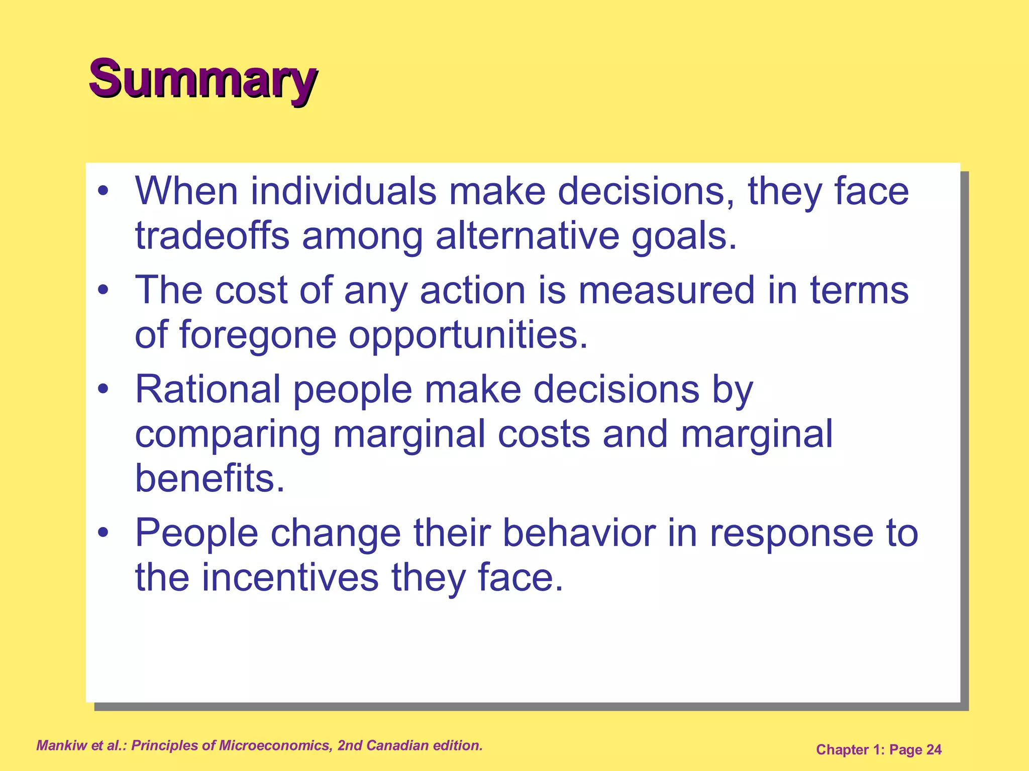 Summary When individuals make decisions, they face tradeoffs among alternative goals. The cost of any action is measured in terms of foregone opportunities. Rational people make decisions by comparing marginal costs and marginal benefits.  People change their behavior in response to the incentives they face. 