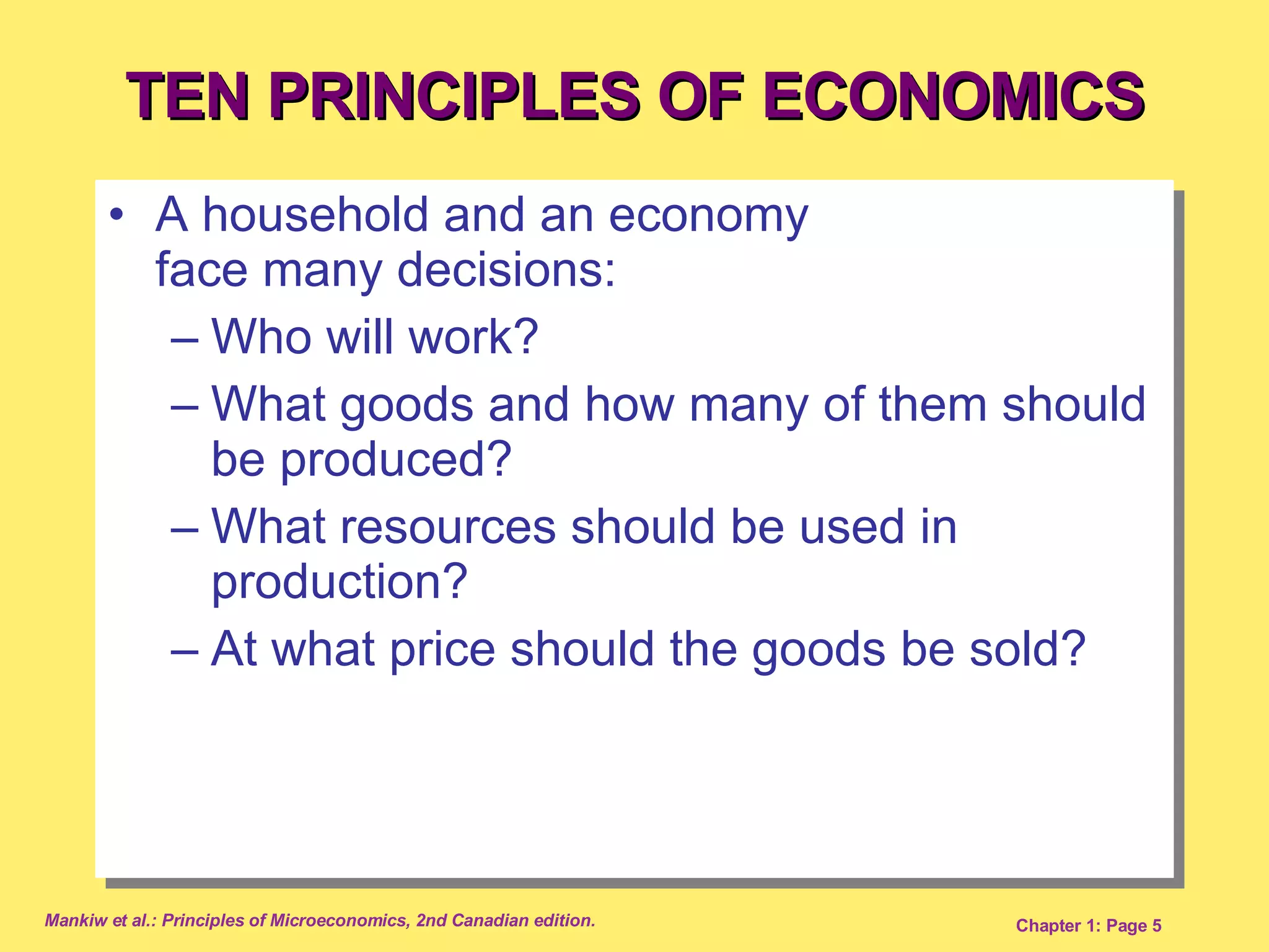 TEN PRINCIPLES OF ECONOMICS A household and an economy  face many decisions:  Who will work? What goods and how many of them should be produced? What resources should be used in production? At what price should the goods be sold? 
