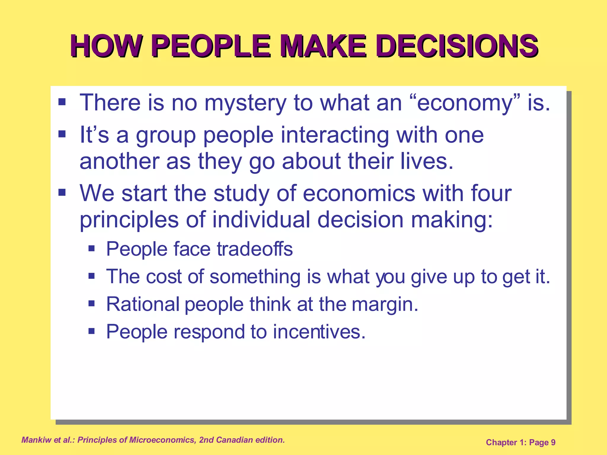 HOW PEOPLE MAKE DECISIONS There is no mystery to what an “economy” is. It’s a group people interacting with one another as they go about their lives.  We start the study of economics with four principles of individual decision making: People face tradeoffs The cost of something is what you give up to get it. Rational people think at the margin. People respond to incentives. 
