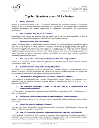 LeverX, Inc.
800 West El Camino Real, Suite 180
Mountain View, CA 94040
Tel: (650) 625-8347 Website: www.LeverX.com
Top Ten Questions about SAP cFolders Copyright 2014 by LeverX, Inc.
Top Ten Questions about SAP cFolders
1. What is cFolders?
cFolders (Collaboration Folders) is the SAP web-based application for collaborative sharing of information.
cFolders is part of a suite of applications powered by SAP®
NetWeaver™ that integrate project management,
knowledge management and resource management in collaborative inter-enterprise and intra-enterprise
environments.
2. Who can benefit from the use of cFolders?
Organizations, their partners and suppliers from any industry and of any size with requirements to work in
distributed design and manufacturing teams in a collaborative web based environment.
3. What are cFolders’ main capabilities?
cFolders enables the sharing of documents and product information with members of various virtual teams that are
either part of your enterprise or trading partners e.g., customers and suppliers. cFolders is typically setup outside of
the enterprise firewall and accessed via web browser. It is integrated to SAP ECC, SAP Product Lifecycle
Management (PLM), SAP Supplier Relationship Management (SRM), SAP Knowledge Management and SAP
NetWeaver™ cRooms (collaboration rooms). Virtual teams can access, view online, subscribe for changes, and
redline documents and product information. Partners and suppliers can interact with cFolders in predefined
collaborative or competitive scenarios.
4. How easy is it for occasional users to execute their work using cFolders?
cFolders is an easy-to-use, intuitive, Web-based application. Its Web Browser user interface requires minimum
training for occasional users.
5. Must cFolders and cProjects be deployed together?
No, cFolders can be implemented by itself or integrated with SAP ECC. cProjects is a tool that enables project
planning, scheduling, resources management and costing across internal and external partners. If a company has
such requirements, then cProjects and cFolders can be implemented together.
6. Can cFolders be deployed without any other SAP Solutions installed?
Yes! cFolders can be deployed stand alone – no other SAP solutions are required. However, SAP customers can take
advantage of the SAP business suite as an integrated solution by using cFolders with SAP PLM (ECC), SAP
cProjects, and SAP SRM.
7. Can customers implement cFolders as the first step in a comprehensive PLM
implementation roadmap?
Yes! You can start with a cFolders implementation and then build out comprehensive SAP PLM applications in a
phase-based approach.
8. What are the technical prerequisites to use cFolders in a stand-alone mode?
cFolders is installed as an add-on to SAP NetWeaver 2004s or higher which can be installed on a Windows or Unix
based system.
9. What is the effort to implement cFolders?
There are many factors that influence the implementation effort and duration. Project experience illustrates that
cFolders can be implemented in as few as 60 days.
10. How can customers understand if cFolders capabilities meet their requirements?
LeverX conducts a workshop for SAP customers to investigate their requirements for collaborative sharing of
information and recommend potential scenarios for cFolders deployment. Afterwards LeverX can define with the
customer a cFolders implementation plan to fit within their current SAP roadmap.
 
