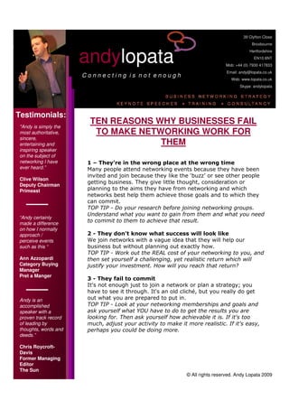 39 Clyfton Close
                                                                                            Broxbourne



                      andylopata
                                                                                           Hertfordshire
                                                                                             EN10 6NT
                                                                              Mob: +44 (0) 7930 417833
                                                                               Email: andy@lopata.co.uk
                      Connecting is not enough
                                                                                 Web: www.lopata.co.uk
                                                                                     Skype: andylopata




Testimonials:
                        TEN REASONS WHY BUSINESSES FAIL
quot;Andy is simply the
                         TO MAKE NETWORKING WORK FOR
most authoritative,
sincere,
                                     THEM
entertaining and
inspiring speaker
on the subject of
networking I have      1 – They’re in the wrong place at the wrong time
ever heard.”           Many people attend networking events because they have been
                       invited and join because they like the ‘buzz’ or see other people
Clive Wilson
                       getting business. They give little thought, consideration or
Deputy Chairman
                       planning to the aims they have from networking and which
Primeast
                       networks best help them achieve those goals and to which they
                       can commit.
                       TOP TIP - Do your research before joining networking groups.
                       Understand what you want to gain from them and what you need
“Andy certainly
                       to commit to them to achieve that result.
made a difference
on how I normally
                       2 - They don't know what success will look like
approach /
                       We join networks with a vague idea that they will help our
perceive events
                       business but without planning out exactly how.
such as this “
                       TOP TIP - Work out the REAL cost of your networking to you, and
Ann Azzopardi          then set yourself a challenging, yet realistic return which will
Category Buying        justify your investment. How will you reach that return?
Manager
Pret a Manger
                       3 - They fail to commit
                       It's not enough just to join a network or plan a strategy; you
                       have to see it through. It's an old cliché, but you really do get
                       out what you are prepared to put in.
Andy is an
                       TOP TIP - Look at your networking memberships and goals and
accomplished
                       ask yourself what YOU have to do to get the results you are
speaker with a
                       looking for. Then ask yourself how achievable it is. If it's too
proven track record
                       much, adjust your activity to make it more realistic. If it's easy,
of leading by
thoughts, words and    perhaps you could be doing more.
deeds.”

Chris Roycroft-
Davis
Former Managing
Editor
The Sun
                                                             © All rights reserved. Andy Lopata 2009
 