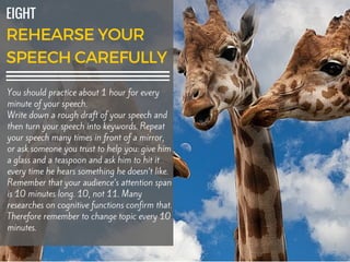 EIGHT
You should practice about 1 hour for every
minute of your speech.
Write down a rough draft of your speech and
then turn your speech into keywords. Repeat
your speech many times in front of a mirror,
or ask someone you trust to help you: give him
a glass and a teaspoon and ask him to hit it
every time he hears something he doesn’t like.
Remember that your audience’s attention span
is 10 minutes long. 10, not 11. Many
researches on cognitive functions confirm that.
Therefore remember to change topic every 10
minutes.
 