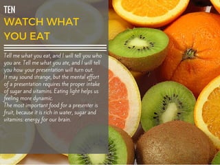 TEN
Tell me what you eat, and I will tell you who
you are. Tell me what you ate, and I will tell
you how your presentation will turn out.
It may sound strange, but the mental effort
of a presentation requires the proper intake
of sugar and vitamins. Eating light helps us
feeling more dynamic.
The most important food for a presenter is
fruit, because it is rich in water, sugar and
vitamins: energy for our brain.
 