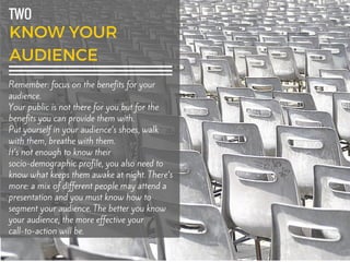 TWO
Remember: focus on the benefits for your
audience.
Your public is not there for you but for the
benefits you can provide them with.
Put yourself in your audience’s shoes, walk
with them, breathe with them.
It’s not enough to know their
socio-demographic profile, you also need to
know what keeps them awake at night. There’s
more: a mix of different people may attend a
presentation and you must know how to
segment your audience. The better you know
your audience, the more effective your
call-to-action will be.
 