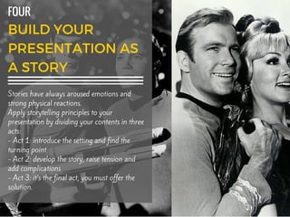 Add textFOUR
Stories have always aroused emotions and
strong physical reactions.
Apply storytelling principles to your
presentation by dividing your contents in three
acts:
- Act 1: introduce the setting and find the
turning point
- Act 2: develop the story, raise tension and
add complications
- Act 3: it’s the final act, you must offer the
solution.
 