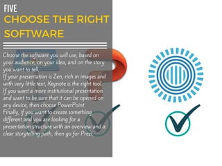 FIVE
Choose the software you will use, based on
your audience, on your idea, and on the story
you want to tell.
If your presentation is Zen, rich in images and
with very little text, Keynote is the right tool.
If you want a more institutional presentation
and want to be sure that it can be opened on
any device, then choose PowerPoint.
Finally, if you want to create something
different and you are looking for a
presentation structure with an overview and a
clear storytelling path, then go for Prezi.
 
