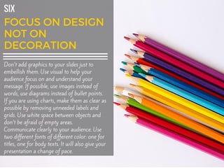 SIX
Don’t add graphics to your slides just to
embellish them. Use visual to help your
audience focus on and understand your
message. If possible, use images instead of
words, use diagrams instead of bullet points.
If you are using charts, make them as clear as
possible by removing unneeded labels and
grids. Use white space between objects and
don’t be afraid of empty areas.
Communicate clearly to your audience. Use
two different fonts of different color: one for
titles, one for body texts. It will also give your
presentation a change of pace.
 