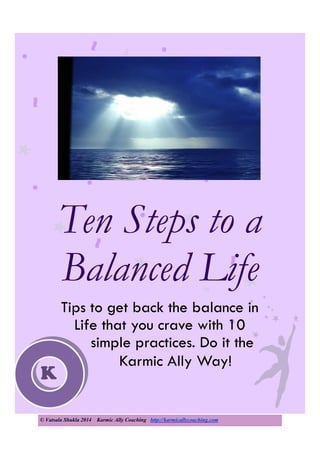© Vatsala Shukla 2014 Karmic Ally Coaching http://karmicallycoaching.com
Ten Steps to a
Balanced Life
Tips to get back the balance in
Life that you crave with 10
simple practices. Do it the
Karmic Ally Way!
K
 