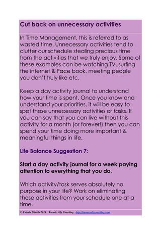 © Vatsala Shukla 2014 Karmic Ally Coaching http://karmicallycoaching.com
Cut back on unnecessary activities
In Time Management, this is referred to as
wasted time. Unnecessary activities tend to
clutter our schedule stealing precious time
from the activities that we truly enjoy. Some of
these examples can be watching TV, surfing
the internet & Face book, meeting people
you don’t truly like etc.
Keep a day activity journal to understand
how your time is spent. Once you know and
understand your priorities, it will be easy to
spot those unnecessary activities or tasks. If
you can say that you can live without this
activity for a month (or forever!) then you can
spend your time doing more important &
meaningful things in life.
Life Balance Suggestion 7:
Start a day activity journal for a week paying
attention to everything that you do.
Which activity/task serves absolutely no
purpose in your life? Work on eliminating
these activities from your schedule one at a
time.
 