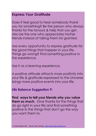 © Vatsala Shukla 2014 Karmic Ally Coaching http://karmicallycoaching.com
Express Your Gratitude
Does it feel good to hear somebody thank
you for something? Be the person who always
thanks for the favours & help that you get.
Also be the one who appreciates his/her
friends instead of taking them for granted.
Use every opportunity to express gratitude for
the good things that happen in your life.
Things go wrong? Find something positive in
the experience.
Use it as a learning experience.
A positive attitude attracts more positivity into
your life & gratitude expressed to the Universe
brings more positive events into your life.
Life Balance Suggestion 9:
Find ways to tell your friends why you value
them so much. Give thanks for the things that
do go right in your life and find something
positive in the things that don't go the way
you want them to.
 