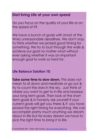 © Vatsala Shukla 2014 Karmic Ally Coaching http://karmicallycoaching.com
Start living Life at your own speed
Do you focus on the quality of your life or on
the speed of it?
We have a bunch of goals with (most of the
time) unreasonable deadlines. We don't stop
to think whether we picked good timing for
something. We try to bust through the walls &
achieve our goal no matter what without
ever asking whether it was an important
enough goal to work so hard for.
Life Balance Solution 10:
Take some time to slow down. This does not
mean to sit down and meditate or go out &
try to count the stars in the sky. Just think of
where you want to get to in life and reassess
your long term goals. Then look at the short
term goals & in honesty ask yourself if your
current goals will get you there & if you have
picked the right timing for everything. We can
accomplish pretty much anything we dream
about in life but for every dream we have to
pick the right time to bring it to life.
 