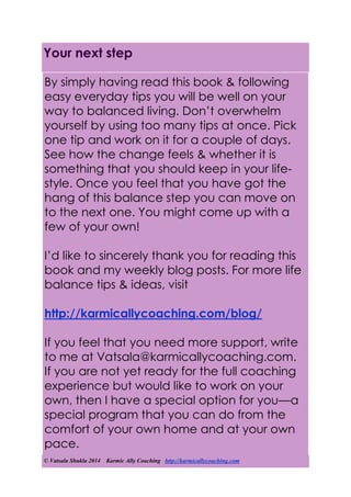 © Vatsala Shukla 2014 Karmic Ally Coaching http://karmicallycoaching.com
Your next step
By simply having read this book & following
easy everyday tips you will be well on your
way to balanced living. Don’t overwhelm
yourself by using too many tips at once. Pick
one tip and work on it for a couple of days.
See how the change feels & whether it is
something that you should keep in your life-
style. Once you feel that you have got the
hang of this balance step you can move on
to the next one. You might come up with a
few of your own!
I’d like to sincerely thank you for reading this
book and my weekly blog posts. For more life
balance tips & ideas, visit
http://karmicallycoaching.com/blog/
If you feel that you need more support, write
to me at Vatsala@karmicallycoaching.com.
If you are not yet ready for the full coaching
experience but would like to work on your
own, then I have a special option for you—a
special program that you can do from the
comfort of your own home and at your own
pace.
 