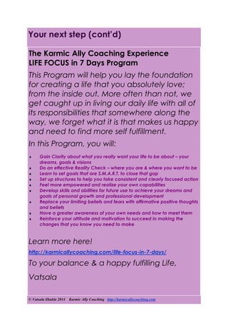 © Vatsala Shukla 2014 Karmic Ally Coaching http://karmicallycoaching.com
Your next step (cont’d)
The Karmic Ally Coaching Experience
LIFE FOCUS in 7 Days Program
This Program will help you lay the foundation
for creating a life that you absolutely love;
from the inside out. More often than not, we
get caught up in living our daily life with all of
its responsibilities that somewhere along the
way, we forget what it is that makes us happy
and need to find more self fulfillment.
In this Program, you will:
 Gain Clarity about what you really want your life to be about – your
dreams, goals & visions
 Do an effective Reality Check – where you are & where you want to be
 Learn to set goals that are S.M.A.R.T. to close that gap
 Set up structures to help you take consistent and clearly focused action
 Feel more empowered and realize your own capabilities
 Develop skills and abilities for future use to achieve your dreams and
goals of personal growth and professional development
 Replace your limiting beliefs and fears with affirmative positive thoughts
and beliefs
 Have a greater awareness of your own needs and how to meet them
 Reinforce your attitude and motivation to succeed in making the
changes that you know you need to make
Learn more here!
http://karmicallycoaching.com/life-focus-in-7-days/
To your balance & a happy fulfilling Life,
Vatsala
 
