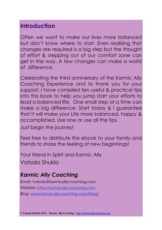 © Vatsala Shukla 2014 Karmic Ally Coaching http://karmicallycoaching.com
Introduction
Often we want to make our lives more balanced
but don’t know where to start. Even realising that
changes are required is a big step but the thought
of effort & stepping out of our comfort zone can
get in the way. A few changes can make a world
of difference.
Celebrating the third anniversary of the Karmic Ally
Coaching Experience and to thank you for your
support, I have compiled ten useful & practical tips
into this book to help you jump start your efforts to
lead a balanced life. One small step at a time can
make a big difference. Start today & I guarantee
that it will make your Life more balanced, happy &
accomplished. Use one or use all the tips.
Just begin the journey!
Feel free to distribute this ebook to your family and
friends to share the feeling of new beginnings!
Your friend in Spirit and Karmic Ally
Vatsala Shukla
Karmic Ally Coaching
Email: Vatsala@karmicallycoaching.com
Website: http://karmicallycoaching.com
Blog: www.karmicallycoaching.com/blog/
 