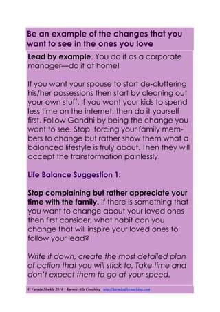 © Vatsala Shukla 2014 Karmic Ally Coaching http://karmicallycoaching.com
Be an example of the changes that you
want to see in the ones you love
Lead by example. You do it as a corporate
manager—do it at home!
If you want your spouse to start de-cluttering
his/her possessions then start by cleaning out
your own stuff. If you want your kids to spend
less time on the internet, then do it yourself
first. Follow Gandhi by being the change you
want to see. Stop forcing your family mem-
bers to change but rather show them what a
balanced lifestyle is truly about. Then they will
accept the transformation painlessly.
Life Balance Suggestion 1:
Stop complaining but rather appreciate your
time with the family. If there is something that
you want to change about your loved ones
then first consider, what habit can you
change that will inspire your loved ones to
follow your lead?
Write it down, create the most detailed plan
of action that you will stick to. Take time and
don’t expect them to go at your speed.
 