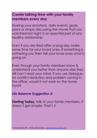 © Vatsala Shukla 2014 Karmic Ally Coaching http://karmicallycoaching.com
Create talking time with your family
members every day
Sharing your emotions, daily events, goals,
plans or simply discussing the movie that you
watched last night is an essential part of any
healthy relationship.
Even if you are tired after a long day make
some time for your loved ones. If something is
bothering you then tell your loves ones what is
going on.
Even though your family members know &
understand you better than anyone else they
still can’t read your mind. If you use dialogue
for conflict resolution and problem solving in
the office, would it not work on the home
front?
Life Balance Suggestion 2:
Starting Today, talk to your family members. It
doesn’t get simpler. That’s it.
 