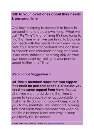 © Vatsala Shukla 2014 Karmic Ally Coaching http://karmicallycoaching.com
Talk to your loved ones about their needs
& personal time
One key to staying balanced is to factor in
personal time to do our own thing. What we
call “Me Time”. A lot of times it’s hard for us to
find that time when we are trying to balance
our needs with the needs of our family mem-
bers. Your search for personal time can lead
to conflicts and misunderstanding with your
loved ones. Instead of focusing only on your
own needs start by talking to your partner
about his/her “me” time.
Life Balance Suggestion 3:
Let family members know that you support
their need for personal space & of course you
need the same support from them. Discuss
what you want to do during that time &
agree to keep each other accountable for
that time. By doing that you will keep your &
your family members’ life balanced. Making
sure that each family member can keep his/
her life in balance is the best way to keep
your family life balanced.
 