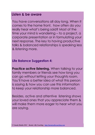 © Vatsala Shukla 2014 Karmic Ally Coaching http://karmicallycoaching.com
Listen & be aware
You have conversations all day long. When it
comes to the home front, how often do you
really hear what’s being said? Most of the
time your mind is wandering – to a project, a
corporate presentation or in formulating your
next response. The key to having productive
talks & balanced relationships is speaking less
& listening more.
Life Balance Suggestion 4:
Practice active listening. When talking to your
family members or friends see how long you
can go without letting your thoughts roam.
You’ll have a better idea of what this person
is saying & how you can use this information
to keep your relationship more balanced.
Besides, active and attentive listening shows
your loved ones that you appreciate them &
will make them more eager to hear what you
are saying.
 