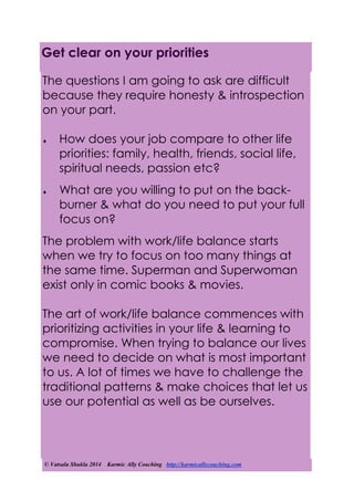 © Vatsala Shukla 2014 Karmic Ally Coaching http://karmicallycoaching.com
Get clear on your priorities
The questions I am going to ask are difficult
because they require honesty & introspection
on your part.
 How does your job compare to other life
priorities: family, health, friends, social life,
spiritual needs, passion etc?
 What are you willing to put on the back-
burner & what do you need to put your full
focus on?
The problem with work/life balance starts
when we try to focus on too many things at
the same time. Superman and Superwoman
exist only in comic books & movies.
The art of work/life balance commences with
prioritizing activities in your life & learning to
compromise. When trying to balance our lives
we need to decide on what is most important
to us. A lot of times we have to challenge the
traditional patterns & make choices that let us
use our potential as well as be ourselves.
 