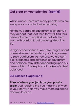 © Vatsala Shukla 2014 Karmic Ally Coaching http://karmicallycoaching.com
What’s more, there are many people who are
simply not cut out for balanced living.
For them, a state of equilibrium is different. If
they accept that fact then they will find their
personal state of equilibrium that lets them
work with passion & put amazing ideas into
life.
In high-school science, we were taught about
homeostasis— the tendency of all organisms
to seek equilibrium. As humans, we are com-
plex organisms and our sense of equilibrium
and balance may differ depending upon our
personalities. The key is what makes YOU feel
balanced.
Life Balance Suggestion 5:
Think of where your job is on your priority
scale. Just realizing the true meaning of work
in your life will help you make more balanced
decision later on.
Get clear on your priorities (cont’d)
 