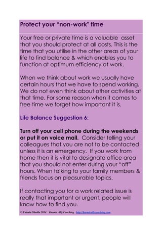 © Vatsala Shukla 2014 Karmic Ally Coaching http://karmicallycoaching.com
Protect your “non-work" time
Your free or private time is a valuable asset
that you should protect at all costs. This is the
time that you utilise in the other areas of your
life to find balance & which enables you to
function at optimum efficiency at work.
When we think about work we usually have
certain hours that we have to spend working.
We do not even think about other activities at
that time. For some reason when it comes to
free time we forget how important it is.
Life Balance Suggestion 6:
Turn off your cell phone during the weekends
or put it on voice mail. Consider telling your
colleagues that you are not to be contacted
unless it is an emergency. If you work from
home then it is vital to designate office area
that you should not enter during your “off”
hours. When talking to your family members &
friends focus on pleasurable topics.
If contacting you for a work related issue is
really that important or urgent, people will
know how to find you.
 