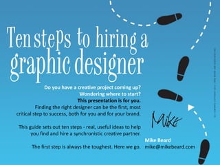 Mike Beard
mike@mikebeard.com
ALLCONTENTSCOPYRIGHT2013–MIKEBEARDANDASSOCIATESINC.
Do you have a creative project coming up?
Wondering where to start?
This presentation is for you.
Finding the right designer can be the first, most
critical step to success, both for you and for your brand.
This guide sets out ten steps - real, useful ideas to help
you find and hire a synchronistic creative partner.
The first step is always the toughest. Here we go.
Ten e s ohirin a
graphic
st tp g
designer
 