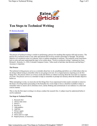 Ten Steps to Technical Writing
By Merlene Reynolds
The process of technical writing is similar to performing a process for anything that requires skill and accuracy. The
process for a technical writer or any other specialized skill revolves around a procedure of thought. The primary
objective of a technical writer is to educate, train or explain something to someone. The technical writer must know
how to write and must understand the topic to be written about. "Errors in technical writing," explained my boss,
Richard L. Kintzele, Jr., CEO, Colorado Computer Center, "often result in bad data, bad decisions and bad days."
Accuracy is important.
The Process
The technical writing process serves as a reminder about how to do something and allows us to think about what we
are doing without trying to remember what we are going to do next. It is a logical process requiring us to do first
things first. The process allows us to focus on the task before us without worrying about the next task in a sequence
of events. The process serves as a reminder to help us remember or prompt our memory about the broader objective
before us.
When attempting to write, we must also do first things first. Even experienced writers need a reminder to return to
the basics of writing before proceeding to the bestseller list. It also helps to have a checklist available to help us
remember what we need to do to eliminate errors, clarify thinking and communicate to our audience in a clear and
concise manner.
This is why the first step in writing is to always conduct the research first. A subject must be understood before it
can be explained.
Ten Steps to Technical Writing
Research first1.
Always take notes2.
Write it3.
Rewrite it4.
Add graphics5.
Add lists6.
Write it again7.
Proofread it8.
Write until it is right9.
Repeat process, as necessary10.
Page 1 of 5Ten Steps to Technical Writing
2/5/2013http://ezinearticles.com/?Ten-Steps-to-Technical-Writing&id=7488657
 