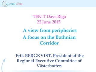 TEN-T Days Riga
22 June 2015
A view from peripheries
A focus on the Bothnian
Corridor
Erik BERGKVIST, President of the
Regional Executive Committee of
Västerbotten
 