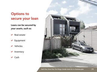 | 10Each One, Grow One: Ten things a lender looks for in a business plan
Options to
secure your loan
Loans can be secured by
your assets, such as:
 Real estate
 Equipment
 Vehicles
 Inventory
 Cash
 