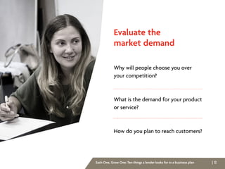 | 12Each One, Grow One: Ten things a lender looks for in a business plan
Evaluate the
market demand
Why will people choose you over
your competition?
What is the demand for your product
or service?
How do you plan to reach customers?
 