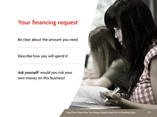 | 4Each One, Grow One: Ten things a lender looks for in a business plan
Your financing request
Be clear about the amount you need
Describe how you will spend it
Ask yourself: would you risk your
own money on this business?
 