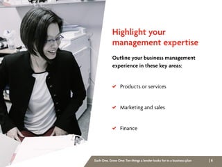| 6Each One, Grow One: Ten things a lender looks for in a business plan
Highlight your
management expertise
Outline your business management
experience in these key areas:
 Products or services
 Marketing and sales
 Finance
 
