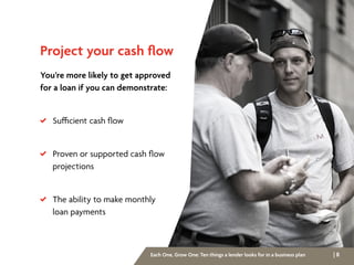 | 8Each One, Grow One: Ten things a lender looks for in a business plan
Project your cash flow
You’re more likely to get approved
for a loan if you can demonstrate:
 Sufficient cash flow
 Proven or supported cash flow
	projections
 The ability to make monthly
	 loan payments
 