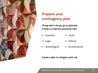 | 9Each One, Grow One: Ten things a lender looks for in a business plan
Prepare your
contingency plan
Things don’t always go as planned.
It helps to identify potential risks:
Create a plan to mitigate each risk
 Economic
 Legal
 Technological
 Social
 Political
 Environmental
 