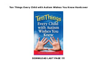 Ten Things Every Child with Autism Wishes You Knew Hardcover
DONWLOAD LAST PAGE !!!!
New Series A bestseller gets even better! Every parent, teacher, social worker, therapist, and physician should have this succinct and informative book in their back pocket. Framed with both humor and compassion, the book describes ten characteristics that help illuminate—not define—children with autism.Ellen’s personal experiences as a parent of children with autism and ADHD, a celebrated autism author, and a contributor to numerous publications, classrooms, conferences, and websites around the world coalesce to create a guide for all who come in contact with a child on the autism spectrum. This updated edition delves into expanded thought and deeper discussion of communication issues, social processing skills, and the critical roles adult perspectives play in guiding the child with autism to a meaningful, self-sufficient, productive life. A bonus section includes ten more essential, thought-provoking "things" to share with young people on the spectrum as they cross the threshold of adulthood, and an appendix of more than seventy questions suitable for group discussion or self-reflection. This new edition sounds an even more resonant call to action, carrying the reader farther into understanding the needs and the potential of every child with autism.
 