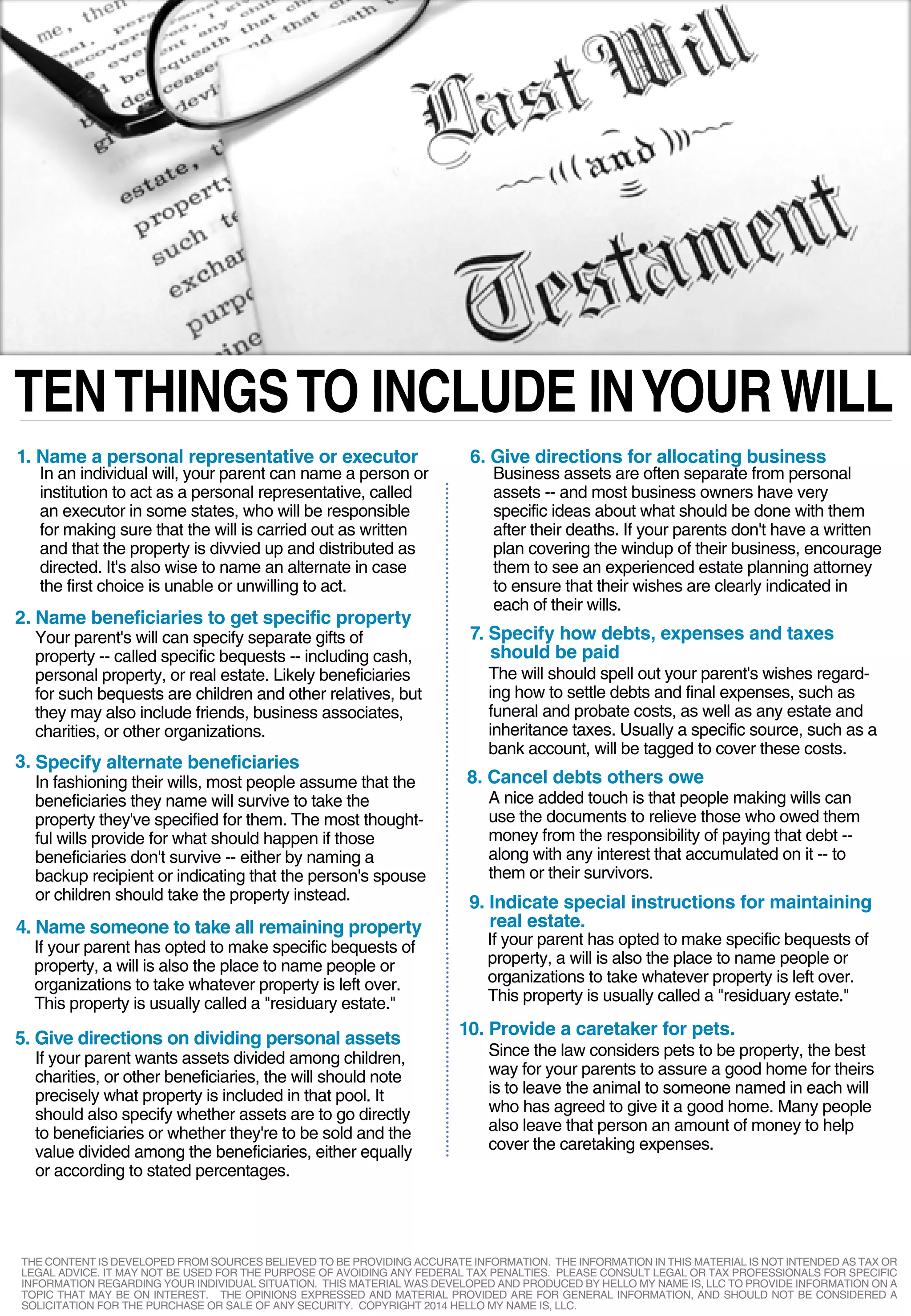 TENTHINGSTO INCLUDE INYOURWILL
1. Name a personal representative or executor
2.
3.
In an individual will, your parent can name a person or
institution to act as a personal representative, called
an executor in some states, who will be responsible
for making sure that the will is carried out as written
and that the property is divvied up and distributed as
directed. It's also wise to name an alternate in case
the first choice is unable or unwilling to act.
Name beneficiaries to get specific property
Your parent's will can specify separate gifts of
property -- called specific bequests -- including cash,
personal property, or real estate. Likely beneficiaries
for such bequests are children and other relatives, but
they may also include friends, business associates,
charities, or other organizations.
Specify alternate beneficiaries
In fashioning their wills, most people assume that the
beneficiaries they name will survive to take the
property they've specified for them. The most thought-
ful wills provide for what should happen if those
beneficiaries don't survive -- either by naming a
backup recipient or indicating that the person's spouse
or children should take the property instead.
4. Name someone to take all remaining property
If your parent has opted to make specific bequests of
property, a will is also the place to name people or
organizations to take whatever property is left over.
This property is usually called a "residuary estate."
5. Give directions on dividing personal assets
If your parent wants assets divided among children,
charities, or other beneficiaries, the will should note
precisely what property is included in that pool. It
should also specify whether assets are to go directly
to beneficiaries or whether they're to be sold and the
value divided among the beneficiaries, either equally
or according to stated percentages.
6. Give directions for allocating business
Business assets are often separate from personal
assets -- and most business owners have very
specific ideas about what should be done with them
after their deaths. If your parents don't have a written
plan covering the windup of their business, encourage
them to see an experienced estate planning attorney
to ensure that their wishes are clearly indicated in
each of their wills.
7. Specify how debts, expenses and taxes
should be paid
The will should spell out your parent's wishes regard-
ing how to settle debts and final expenses, such as
funeral and probate costs, as well as any estate and
inheritance taxes. Usually a specific source, such as a
bank account, will be tagged to cover these costs.
8. Cancel debts others owe
A nice added touch is that people making wills can
use the documents to relieve those who owed them
money from the responsibility of paying that debt --
along with any interest that accumulated on it -- to
them or their survivors.
9. Indicate special instructions for maintaining
real estate.
If your parent has opted to make specific bequests of
property, a will is also the place to name people or
organizations to take whatever property is left over.
This property is usually called a "residuary estate."
10. Provide a caretaker for pets.
Since the law considers pets to be property, the best
way for your parents to assure a good home for theirs
is to leave the animal to someone named in each will
who has agreed to give it a good home. Many people
also leave that person an amount of money to help
cover the caretaking expenses.
THE CONTENT IS DEVELOPED FROM SOURCES BELIEVED TO BE PROVIDING ACCURATE INFORMATION. THE INFORMATION IN THIS MATERIAL IS NOT INTENDED AS TAX OR
LEGAL ADVICE. IT MAY NOT BE USED FOR THE PURPOSE OF AVOIDING ANY FEDERAL TAX PENALTIES. PLEASE CONSULT LEGAL OR TAX PROFESSIONALS FOR SPECIFIC
INFORMATION REGARDING YOUR INDIVIDUAL SITUATION. THIS MATERIAL WAS DEVELOPED AND PRODUCED BY HELLO MY NAME IS, LLC TO PROVIDE INFORMATION ON A
TOPIC THAT MAY BE ON INTEREST. THE OPINIONS EXPRESSED AND MATERIAL PROVIDED ARE FOR GENERAL INFORMATION, AND SHOULD NOT BE CONSIDERED A
SOLICITATION FOR THE PURCHASE OR SALE OF ANY SECURITY. COPYRIGHT 2014 HELLO MY NAME IS, LLC.
 