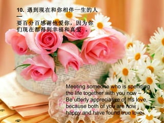 10.  遇到现在和你相伴一生的人─  要百分百感谢他爱你，因为你们现在都得到幸福和真爱 。   Meeting someone who is spending the life together with you now –  Be utterly appreciative of his love, because both of you are now happy and have found true love. 