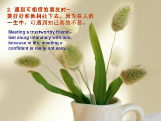 2.  遇到可相信的朋友时─  要好好和他相处下去。因为在人的一生中 ，可遇到知己真的不易。 Meeting  a  trustworthy friend -  G et along intimately with him, because in life, meeting a confidant is really not easy . 
