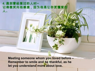 4. 遇到曾经爱过的人时─  记得微笑向他感激 ,  因为他是让你更懂爱的人 。 Meeting someone whom you loved before –Remember to smile and be thankful, as he let you understand more about love. 