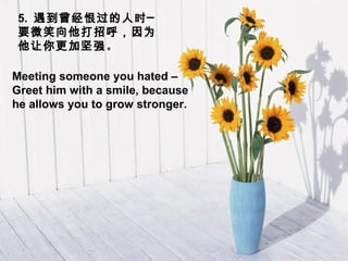 5.  遇到曾经恨过的人时─  要微笑向他打招呼，因为他让你更加坚强 。 Meeting someone you hated –Greet him with a smile, because he allows you to grow stronger.  
