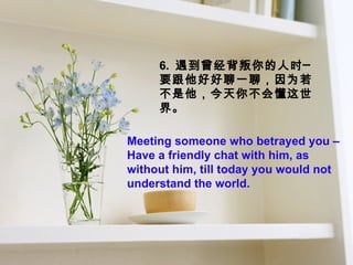 6.  遇到曾经背叛你的人时─  要跟他好好聊一聊，因为若不是他，今天你不会懂这世界。 Meeting someone who betrayed you –Have a friendly chat with him, as without him, till today you would not understand the world.  
