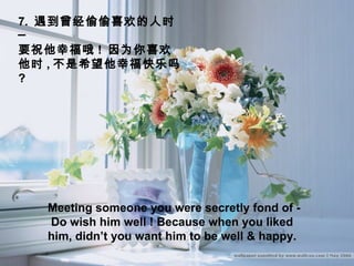 7.  遇到曾经偷偷喜欢的人时─  要祝他幸福哦 !  因为你喜欢他时 , 不是希望他幸福快乐吗  ? Meeting someone you were secretly fond of -  Do wish him well ! Because when you liked him, didn’t you want him to be well & happy. 