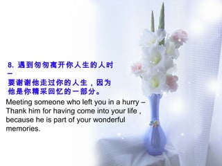 8.  遇到匆匆离开你人生的人时─  要谢谢他走过你的人生，因为他是你精采回忆的一部分。 Meeting someone who left you in a hurry – Thank him for having come into your life , because he is part of your wonderful memories.  