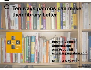 Ten ways patrons can make
their library better




              Edward Vielmetti
              Superpatron
              Ann Arbor, MI
              emv@superpatron.com

              NSLS, 4 May 2007
                             pileoﬁndexcards.org

                                               1